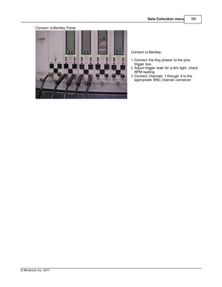 © Windrock, Inc. 2011
Data Collection menu 151
Connect toBentley Panel
Connect to Bentley:
1. Connect the Key phaser to the prox
trigger box.
2. Adjust trigger level for a dim light, check
RPM reading
3. Connect channels 1 through 4 to the
appropriate BNC channel connector
 