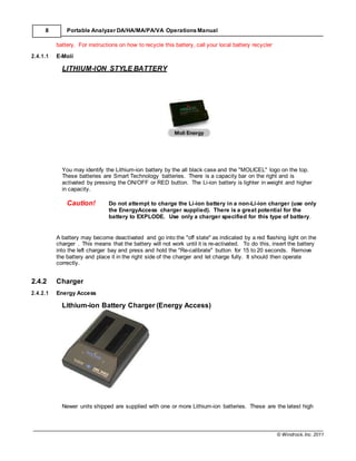© Windrock, Inc. 2011
8 Portable Analyzer DA/HA/MA/PA/VA Operations Manual
battery. For instructions on how to recycle this battery, call your local battery recycler
2.4.1.1 E-Moli
LITHIUM-ION STYLE BATTERY
You may identify the Lithium-ion battery by the all black case and the "MOLICEL" logo on the top.
These batteries are Smart Technology batteries. There is a capacity bar on the right and is
activated by pressing the ON/OFF or RED button. The Li-ion battery is lighter in weight and higher
in capacity.
Caution! Do not attempt to charge the Li-ion battery in a non-Li-ion charger (use only
the EnergyAccess charger supplied). There is a great potential for the
battery to EXPLODE. Use only a charger specified for this type of battery.
A battery may become deactivated and go into the "off state" as indicated by a red flashing light on the
charger . This means that the battery will not work until it is re-activated. To do this, insert the battery
into the left charger bay and press and hold the "Re-calibrate" button for 15 to 20 seconds. Remove
the battery and place it in the right side of the charger and let charge fully. It should then operate
correctly.
2.4.2 Charger
2.4.2.1 Energy Access
Lithium-ion Battery Charger (Energy Access)
Newer units shipped are supplied with one or more Lithium-ion batteries. These are the latest high
 