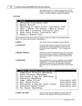 © Windrock, Inc. 2011
156 Portable Analyzer DA/HA/MA/PA/VA Operations Manual
and expand the plot. To move the cursor bars, use the
TAB key for large moves and the ARROW keys for small
moves. Hit enter to advance through the prompts.
0-OPTIONS:
Use the up/down arrow keys to select the option or press the number key associated with the
option. The current state is shown in parentheses( ).
0.-RESET: This function resets all settings to original defaults.
1.-AUTOSCALE: Autoscale ON changes the plots to fit the full screen.
Autoscale OFF uses the predefined scales from the
Fixed Data Scale configuration. This is a toggle type
function.
2.-MANUAL RESCALE: Allows the scale for the selected trace to be set manually.
If more than one plot is shown, an individually selected
plot may be rescaled or all plots may be rescaled at the
same time.
3.-SMOOTHING: The smoothing factor used is as defined in the "Software
Configuration" or it can be manually set at this point by
selecting the type of curve and selecting a smoothing
factor from the list. Smoothing can also be set per sensor
point.
4.-SHOW TOE POINT: Shows the toe point and highlights the area under the
pressure curve between the toe point and maximum
 