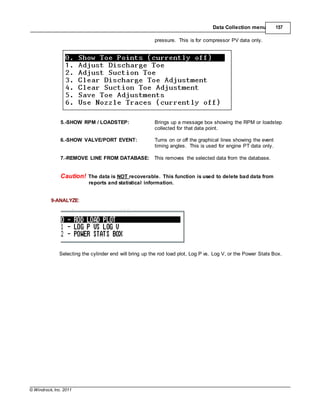 © Windrock, Inc. 2011
Data Collection menu 157
pressure. This is for compressor PV data only.
5.-SHOW RPM / LOADSTEP: Brings up a message box showing the RPM or loadstep
collected for that data point.
6.-SHOW VALVE/PORT EVENT: Turns on or off the graphical lines showing the event
timing angles. This is used for engine PT data only.
7.-REMOVE LINE FROM DATABASE: This removes the selected data from the database.
Caution! The data is NOT recoverable. This function is used to delete bad data from
reports and statistical information.
9-ANALYZE:
Selecting the cylinder end will bring up the rod load plot, Log P vs. Log V, or the Power Stats Box.
 