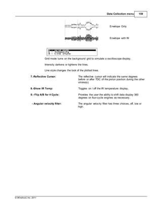 © Windrock, Inc. 2011
Data Collection menu 159
Envelope Only
Envelope with fill
Grid mode turns on the background grid to simulate a oscilloscope display.
Intensity darkens or lightens the lines.
Line style changes the look of the plotted lines.
7.-Reflective Cursor: The reflective cursor will indicate the same degrees
before or after TDC of the piston position during the other
stroke(s).
8.-Show IR Temp: Toggles on / off the IR temperature display.
9.- Flip A/B for 4 Cycle: Provides the user the ability to shift data display 360
degrees on four-cycle engines as necessary.
- Angular velocity filter: The angular velocity filter has three choices, off, low or
high.
 