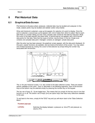 © Windrock, Inc. 2011
Data Collection menu 161
Menu".
6 Plot Historical Data
6.1 GraphicalData Screen
Plot historical is the place where previously collected data may be recalled and analyzed. In this
mode, several points may be recalled and overlaid and/or strip charted.
When plot historical is selected, a pop up list appears for selection of a point to display. Once the
point is selected, a second pop up list appears with a list of dates from which to select. Next to each
date there is a number telling you how many samples were stored for that date for that point. Move
the cursor to the date required and press enter. A second pop-up list appears with a list of actual
data points for that date. Note that two types of entries may be shown in this list. Single scan
contains one sampled data point. Averaged contains an averaged sample data point.
After the enter key has been pressed, the graphical screen appears with the data point displayed. At
this point, several functions are available and are listed at the bottom of the screen. You may select
one of these functions by moving the cursor to that selection by simply hitting the number key
associated with the function.
This is the plot historical screen. It is very similar to the data collection screen. There are several
options available at this point. Each is described in the following segments. Each of the function
keys at the bottom may be selected simply by pressing the number key on the keypad.
The top row of keys (5 - 9) are toggle keys. This means that you simply hit the key once to turn that
function on or off. The bottom row of keys (0-4) are option keys that have many selections available
to the user.
To exit back to the menu, simply hit the "ESC" key and you will return back to the "Data Collection
Menu".
Function pop-ups:
5-PT/PV: Switches the display between a pressure vs. time (PT) and pressure vs.
volume (PV).
 