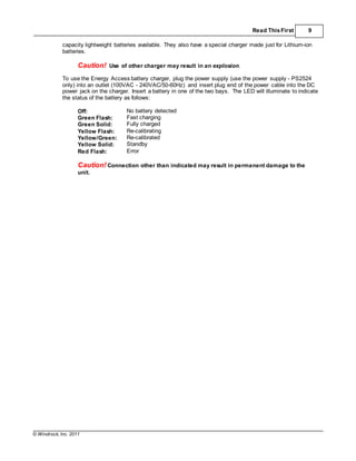 © Windrock, Inc. 2011
Read ThisFirst 9
capacity lightweight batteries available. They also have a special charger made just for Lithium-ion
batteries.
Caution! Use of other charger may result in an explosion.
To use the Energy Access battery charger, plug the power supply (use the power supply - PS2524
only) into an outlet (100VAC - 240VAC/50-60Hz) and insert plug end of the power cable into the DC
power jack on the charger. Insert a battery in one of the two bays. The LED will illuminate to indicate
the status of the battery as follows:
Off: No battery detected
Green Flash: Fast charging
Green Solid: Fully charged
Yellow Flash: Re-calibrating
Yellow/Green: Re-calibrated
Yellow Solid: Standby
Red Flash: Error
Caution! Connection other than indicated may result in permanent damage to the
unit.
 