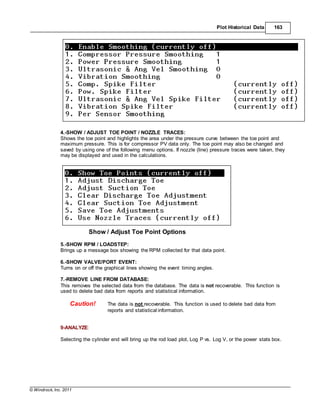 © Windrock, Inc. 2011
Plot Historical Data 163
4.-SHOW / ADJUST TOE POINT / NOZZLE TRACES:
Shows the toe point and highlights the area under the pressure curve between the toe point and
maximum pressure. This is for compressor PV data only. The toe point may also be changed and
saved by using one of the following menu options. If nozzle (line) pressure traces were taken, they
may be displayed and used in the calculations.
Show / Adjust Toe Point Options
5.-SHOW RPM / LOADSTEP:
Brings up a message box showing the RPM collected for that data point.
6.-SHOW VALVE/PORT EVENT:
Turns on or off the graphical lines showing the event timing angles.
7.-REMOVE LINE FROM DATABASE:
This removes the selected data from the database. The data is not recoverable. This function is
used to delete bad data from reports and statistical information.
Caution! The data is not recoverable. This function is used to delete bad data from
reports and statistical information.
9-ANALYZE:
Selecting the cylinder end will bring up the rod load plot, Log P vs. Log V, or the power stats box.
 