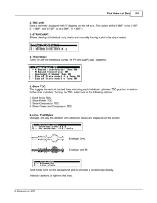© Windrock, Inc. 2011
Plot Historical Data 165
2.-TDC shift:
Data is normally displayed with '0' degrees on the left axis. This option shifts 0-3600 to be (-1800
0 +1800 ) and 0-7200 to be (-3600 0 +3600 ).
3.-STRIPCHART:
Allows clearing of individual strip charts and manually forcing a plot to be strip charted.
4.-Theoretical:
Turns on /off the theoretical curves for PV and LogP-LogV diagrams.
5.-Show TDC:
This toggles the vertical dashed lines indicating each individual cylinders TDC position in relation
to the other cylinders. Turning on TDC, select one of the following options:
1. Don't Show TDC
2. Show Power TDC
3. Show Compressor TDC
4. Show Power and Compressor TDC
6.-Line / Plot Styles:
Changes the way the vibration and ultrasonic traces are displayed on the screen.
Envelope Only
Envelope with fill
Grid mode turns on the background grid to simulate a oscilloscope display.
Intensity darkens or lightens the lines.
 