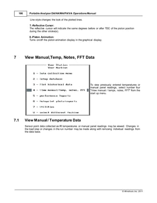 © Windrock, Inc. 2011
166 Portable Analyzer DA/HA/MA/PA/VA Operations Manual
Line style changes the look of the plotted lines.
7.-Reflective Cursor:
The reflective cursor will indicate the same degrees before or after TDC of the piston position
during the other stroke(s).
8.-Piston Animation:
Turns on/off the piston animation display in the graphical display.
7 View Manual,Temp, Notes, FFT Data
To view previously entered temperatures or
manual panel readings, select number four
"View manual / temps, notes, FFT" from the
start up menu.
7.1 View Manual / Temperature Data
Sensor point data collected as IR temperatures or manual panel readings may be viewed. Changes in
the load step or changes in the run number may be made along with removing individual readings from
the data base.
 