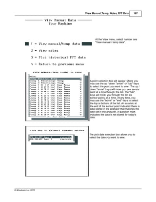 © Windrock, Inc. 2011
View Manual,Temp, Notes, FFT Data 167
At the View menu, select number one
"View manual / temp data".
A point selection box will appear where you
may use the up / down "arrow" or "tab" keys
to select the point you want to view. The up /
down "arrow" keys will move you one sensor
point at a time through the list. The "tab"
keys will move you through the list six
sensor points at a time. At any time, you
may use the "home" or "end" keys to select
the top or bottom of the list. An asterisk at
the end of the sensor point indicated there is
data stored in the analyzer that matches the
date set in the analyzer. A question mark
indicates the data is not stored for today's
date.
The pick date selection box allows you to
select the date you want to view.
 
