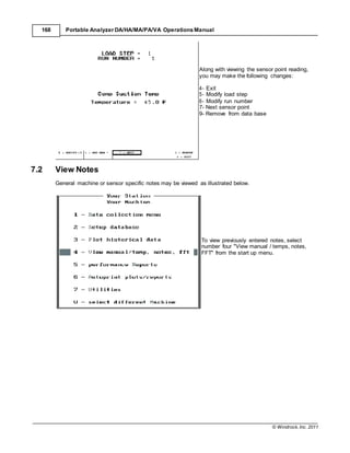 © Windrock, Inc. 2011
168 Portable Analyzer DA/HA/MA/PA/VA Operations Manual
7.2 View Notes
Along with viewing the sensor point reading,
you may make the following changes:
4- Exit
5- Modify load step
6- Modify run number
7- Next sensor point
9- Remove from data base
General machine or sensor specific notes may be viewed as illustrated below.
To view previously entered notes, select
number four "View manual / temps, notes,
FFT" from the start up menu.
 