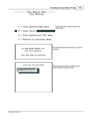 © Windrock, Inc. 2011
View Manual,Temp, Notes, FFT Data 169
At the View menu, select number two
"View notes".
If no notes exist for this machine, you will be
informed.
The pick date selection box allows you to
select the date you want to view.
 