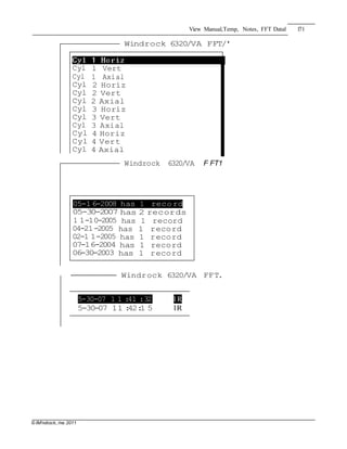 © IM'ndiock, /ne.2011
View Manual,Temp, Notes, FFT Datal 171
Windrock 6320/VA FFT/'
Cyl 1 Vert
Cyl 1 Axial
Cyl 2 Horiz
Cyl 2 Vert
Cyl 2 Axial
Cyl 3 Horiz
Cyl 3 Vert
Cyl 3 Axial
Cyl 4 Horiz
Cyl 4 Vert
Cyl 4 Axial
Windrock 6320/VA F FT1
05-16-2008 has 1 record
05-30-2007 has 2 records
1 1-10-2005 has 1 record
04-21-2005 has 1 record
02-1 1-2005 has 1 record
07-16-2004 has 1 record
06-30-2003 has 1 record
------ Windrock 6320/VA FFT.
5-30-07 1 1 :41 :32 l R
5-30-07 11 :42:1 5 lR
 