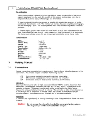 © Windrock, Inc. 2011
10 Portable Analyzer DA/HA/MA/PA/VA Operations Manual
Re-calibration:
SMBus Smart Batteries contain a microchip that monitors battery usage and tracks how much
capacity is available from the pack. It is possible for this process to accumulate errors due to
temperature fluctuations, aging, self-discharge, and other factors.
To keep the internal information as accurate as possible, it is occasionally necessary to run the
pack through the calibration cycle. This involves fully charging the pack, completely discharging it,
and then recharging it again. The charger performs these steps automatically when a calibration
is initiated.
To calibrate a pack, place it in the left bay and push the red (or blue) arrow located between the
bays. This process can take 16 hours. Some packs do not have the capability to be re-calibrated.
The charger automatically senses this and simply drops back into the normal charge mode.
Specifications
SMBus: Level 3
Charge Rate: 3.0 Amps
2 Bays: Sequential
Charge Time: 3 hours each
Recalibration: SMBus 12v@1.2A
Recal Time: 9 hours
Weight: 9.5 oz
Material: ABS GSM
Color: Black
Dimension Inches: 4.89 x 6.89 x 2.02
3
Dimension mm:
Getting Started
124 x 175 x 50
3.1 Connections
Several connections are provided on the analyzer unit. See the figures below for placement of the
connections. The portable analyzer series have the following layouts:
/PA (Performance analyzer) contains all connections shown below
/MA (Maintenance analyzer) does not have channels 3 or 4 installed
/CA (Combustion analyzer) does not have channels 2, 3, or 4 installed
6310 Only
Looking at the rear panel to the far right, a connector labeled "KBD" is used for attachment of an
external PS2 style keyboard (included in the /PA & /MA kits only). If a PS2 style keyboard is not
available, a standard PC keyboard may be used, but the number pad on the right of a large
keyboard is not supported (Num Lock will do nothing). The connector on older stylekeyboards is a
5 pin DIN style and an adapter will be needed. These are available at most office supply or
computer retailers. You may also contact Windrock, Inc. to purchase this adapter.
6320 Only
A standard USB keyboard may be used by connecting it to the USB port found on the left side of the
analyzer.
Caution! Do not connect the external keyboard while near engine ignition systems.
This may damage both the keyboard and the analyzer.
 
