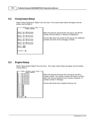 © Windrock, Inc. 2011
176 Portable Analyzer DA/HA/MA/PA/VA Operations Manual
8.2 CompressorSetup
Select "Setup Compressor Report" from the menu. The screen shown below will appear and the
entries must be filled in.
Match the pressure test point from the pop-up list with the
cylinder name as defined in "Machine Configuration".
Use the right arrow key to bring up the pop-up list. Additional
cylinders are listed on the next page of entries.
8.3 Engine Setup
Select "Setup Engine Report" from the menu. The screen shown below will appear and the entries
must be filled in.
Match the pressure test point from the pop-up list with a
cylinder number. The cylinder numbers are listed in numeric
order and must be matched to your naming convention. A
sample is shown in the figure.
Use the right arrow key to display the pop-up list.
 