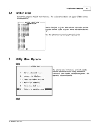 © Windrock, Inc. 2011
Performance Reports 177
8.4 Ignition Setup
Select "Setup Ignition Report" from the menu. The screen shown below will appear and the entries
must be filled in.
Match the spark plug test point from the pop-up list with the
cylinder number. Spark plug test points are referenced with
"S".
Use the right arrow key to dispay the pop-up list.
9 Utility Menu Options
6310
The options listed in the menu to the left provide
the user with extra utilities to help with sensor
calibration, data transfer, battery management, and
operating software integrity.
6320
 