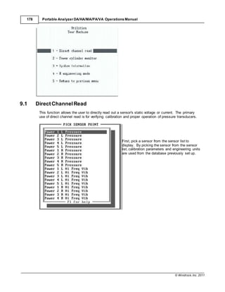 © Windrock, Inc. 2011
178 Portable Analyzer DA/HA/MA/PA/VA Operations Manual
9.1 DirectChannel Read
This function allows the user to directly read out a sensor's static voltage or current. The primary
use of direct channel read is for verifying calibration and proper operation of pressure transducers.
First, pick a sensor from the sensor list to
display. By picking the sensor from the sensor
list, calibration parameters and engineering units
are used from the database previously set up.
 