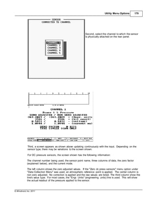 © Windrock, Inc. 2011
Utility Menu Options 179
Second, select the channel to which the sensor
is physically attached on the rear panel.
Third, a screen appears as shown above updating continuously with the input. Depending on the
sensor type, there may be variations to the screen shown.
For DC pressure sensors, the screen shown has the following information:
The channel number being used, the sensor point name, three columns of data, the zero factor
(explained below), and the current mode.
The left column shows the zero adjusted values. If the "Zero dc press sensors" menu option under
"Data Collection Menu" was used, an atmospheric reference point is applied. The center column is
non zero adjusted. No correction is applied and the raw values are listed. The third column show the
line's value type. For most cases, the "Engr. Units" (engineering units) line is used. This will show
the actual readout of the pressure applied to the sensor.
 