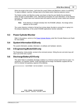 © Windrock, Inc. 2011
Utility Menu Options 181
When the screen is first shown, it will show the current Station and Machine in which it is operating.
To select a different machine, ESCape back to the Station and/or Machine selection menus.
The Station number and Machine number are shown to help the user identify the sub-directory
where the data is stored (Refer to the - Data Backup Procedure for more information on the directory
structure). The station name and machine name are listed to insure the correct station and machine
are selected.
Note: If the directory is changed remotely from the Win63X0 software, the change will be
reflected on this screen.
The current directory is listed on the last line to show where the data is coming from or going to in
the analyzer (depending on the current Win63X0 applications function selected).
9.3 Power CylinderMonitor
Refer to the previous section on the Power Cylinder Monitor under Non Encoder Balance and Spark
for more details.
9.4 System Information 6320only
The system information provides information on software and hardware versions.
9.5 X EngineeringMode6320 only
The Engineering mode provides access to the command prompt. Hitting the zero and enter keys will
return you to the menu system.
9.6 DischargeBattery6310 only
This option helps to completely discharge a battery to a minimum amount each time it is used. It is
necessary, on a periodic interval, to fully discharge and re-charge the batteries supplied with the
6310 to maintain full operating capacity of the batteries.
 