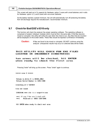 © Windrock, Inc. 2011
182 Portable Analyzer DA/HA/MA/PA/VA Operations Manual
This screen will read out in % capacity for Hardware option 3 users with smart batteries and in volts
for Hardware option 4, 5, and 6 users with non-smart batteries.
As the battery reaches a preset minimum, the unit will automatically turn off protecting the battery
from full discharge beyond the manufacturer's recommended minimum.
9.7 Check for Bad EXE's 6310 only
This function will check the analyzer foe proper operating software. The operating software is
comprised of several individual modules which must be from the same date. If the files become
mixed or corrupted, this utility will notify the user when the check is run. Any files that are incorrect
will be displayed on the screen below. These files should be reported to Windrock immediately.
Caution: If files are found to be mixed or corrupted, DO NOT continue using the
analyzer. Unexpected results may occur or collected data will be invalid.
Pressing "enter" will bring up this screen. Press "enter" again to continue.
 
