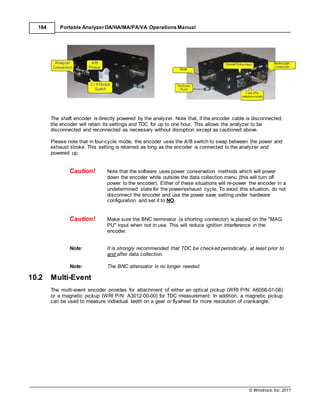 © Windrock, Inc. 2011
184 Portable Analyzer DA/HA/MA/PA/VA Operations Manual
The shaft encoder is directly powered by the analyzer. Note that, if the encoder cable is disconnected,
the encoder will retain its settings and TDC for up to one hour. This allows the analyzer to be
disconnected and reconnected as necessary without disruption except as cautioned above.
Please note that in four-cycle mode, the encoder uses the A/B switch to swap between the power and
exhaust stroke. This setting is retained as long as the encoder is connected to the analyzer and
powered up.
Caution! Note that the software uses power conservation methods which will power
down the encoder while outside the data collection menu (this will turn off
power to the encoder). Either of these situations will re-power the encoder in a
undetermined state for the power/exhaust cycle. To avoid this situation, do not
disconnect the encoder and use the power save setting under hardware
configuration and set it to NO.
Caution! Make sure the BNC terminator (a shorting connector) is placed on the "MAG
PU" input when not in use. This will reduce ignition interference in the
encoder.
Note: It is strongly recommended that TDC be checked periodically, at least prior to
and after data collection.
Note: The BNC attenuator is no longer needed.
10.2 Multi-Event
The multi-event encoder provides for attachment of either an optical pickup (WRI P/N: A6056-01-08)
or a magnetic pickup (WRI P/N: A3012-00-00) for TDC measurement. In addition, a magnetic pickup
can be used to measure individual teeth on a gear or flywheel for more resolution of crankangle.
 