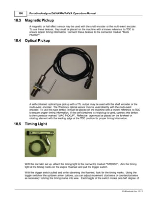 © Windrock, Inc. 2011
186 Portable Analyzer DA/HA/MA/PA/VA Operations Manual
10.3 Magnetic Pickup
A magnetic or hall effect sensor may be used with the shaft encoder or the multi-event encoder.
To use these devices, they must be placed on the machine with a known reference to TDC to
ensure proper timing information. Connect these devices to the connector marked "MAG
PICKUP".
10.4 OpticalPickup
A self-contained optical type pickup with a TTL output may be used with the shaft encoder or the
multi-event encoder. The Windrock optical sensor may be used directly with the multi-event
encoder. To use this type device, it must be placed on the machine with a known reference to TDC
to ensure proper timing information. If the self-contained style pickup is used, connect this device
to the connector marked "MAG PICKUP". Reflective tape must be placed on the flywheel or
rotating element with the leading edge at the TDC position for proper timing information.
10.5 Timing Light
With the encoder set up, attach the timing light to the connector marked "STROBE". Aim the timing
light at the timing marks on the engine flywheel and pull the trigger switch.
With the trigger switch pulled and while observing the flywheel, look for the timing marks. Using the
toggle switch or the up/down arrow buttons, you can adjust movement clockwise or counterclockwise
as necessary to bring the timing marks into view. Each toggle of the switch moves one-half degree of
 