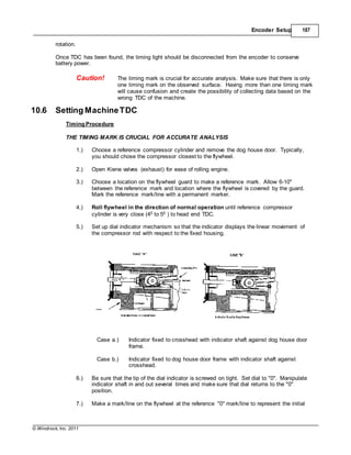 © Windrock, Inc. 2011
Encoder Setup 187
rotation.
Once TDC has been found, the timing light should be disconnected from the encoder to conserve
battery power.
Caution! The timing mark is crucial for accurate analysis. Make sure that there is only
one timing mark on the observed surface. Having more than one timing mark
will cause confusion and create the possibility of collecting data based on the
wrong TDC of the machine.
10.6 Setting MachineTDC
Timing Procedure
THE TIMING MARK IS CRUCIAL FOR ACCURATE ANALYSIS
1.) Choose a reference compressor cylinder and remove the dog house door. Typically,
you should chose the compressor closest to the flywheel.
2.) Open Kiene valves (exhaust) for ease of rolling engine.
3.) Choose a location on the flywheel guard to make a reference mark. Allow 6-10"
between the reference mark and location where the flywheel is covered by the guard.
Mark the reference mark/line with a permanent marker.
4.) Roll flywheel in the direction of normal operation until reference compressor
cylinder is very close (40 to 50 ) to head end TDC.
5.) Set up dial indicator mechanism so that the indicator displays the linear movement of
the compressor rod with respect to the fixed housing.
Case a.) Indicator fixed to crosshead with indicator shaft against dog house door
frame.
Case b.) Indicator fixed to dog house door frame with indicator shaft against
crosshead.
6.) Be sure that the tip of the dial indicator is screwed on tight. Set dial to "0". Manipulate
indicator shaft in and out several times and make sure that dial returns to the "0"
position.
7.) Make a mark/line on the flywheel at the reference "0" mark/line to represent the initial
 