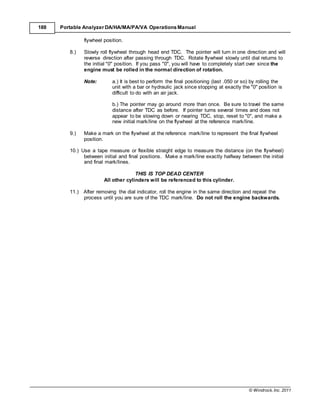 © Windrock, Inc. 2011
188 Portable Analyzer DA/HA/MA/PA/VA Operations Manual
flywheel position.
8.) Slowly roll flywheel through head end TDC. The pointer will turn in one direction and will
reverse direction after passing through TDC. Rotate flywheel slowly until dial returns to
the initial "0" position. If you pass "0", you will have to completely start over since the
engine must be rolled in the normal direction of rotation.
Note: a.) It is best to perform the final positioning (last .050 or so) by rolling the
unit with a bar or hydraulic jack since stopping at exactly the "0" position is
difficult to do with an air jack.
b.) The pointer may go around more than once. Be sure to travel the same
distance after TDC as before. If pointer turns several times and does not
appear to be slowing down or nearing TDC, stop, reset to "0", and make a
new initial mark/line on the flywheel at the reference mark/line.
9.) Make a mark on the flywheel at the reference mark/line to represent the final flywheel
position.
10.) Use a tape measure or flexible straight edge to measure the distance (on the flywheel)
between initial and final positions. Make a mark/line exactly halfway between the initial
and final mark/lines.
THIS IS TOP DEAD CENTER
All other cylinders will be referenced to this cylinder.
11.) After removing the dial indicator, roll the engine in the same direction and repeat the
process until you are sure of the TDC mark/line. Do not roll the engine backwards.
 