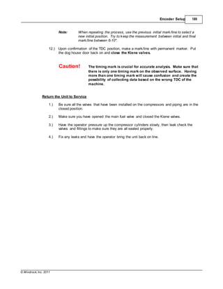 © Windrock, Inc. 2011
Encoder Setup 189
Note: When repeating the process, use the previous initial mark/line to select a
new initial position. Try to keep the measurement between initial and final
mark/line between 6-10".
12.) Upon confirmation of the TDC position, make a mark/line with permanent marker. Put
the dog house door back on and close the Kiene valves.
Caution! The timing mark is crucial for accurate analysis. Make sure that
there is only one timing mark on the observed surface. Having
more than one timing mark will cause confusion and create the
possibility of collecting data based on the wrong TDC of the
machine.
Return the Unit to Service
1.) Be sure all the valves that have been installed on the compressors and piping are in the
closed position.
2.) Make sure you have opened the main fuel valve and closed the Kiene valves.
3.) Have the operator pressure up the compressor cylinders slowly, then leak check the
valves and fittings to make sure they are all sealed properly.
4.) Fix any leaks and have the operator bring the unit back on line.
 