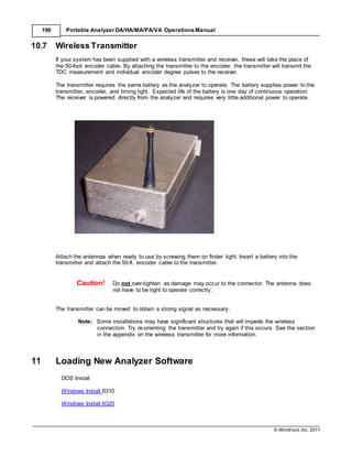 © Windrock, Inc. 2011
190 Portable Analyzer DA/HA/MA/PA/VA Operations Manual
10.7 Wireless Transmitter
If your system has been supplied with a wireless transmitter and receiver, these will take the place of
the 50-foot encoder cable. By attaching the transmitter to the encoder, the transmitter will transmit the
TDC measurement and individual encoder degree pulses to the receiver.
The transmitter requires the same battery as the analyzer to operate. The battery supplies power to the
transmitter, encoder, and timing light. Expected life of the battery is one day of continuous operation.
The receiver is powered directly from the analyzer and requires very little additional power to operate.
Attach the antennas when ready to use by screwing them on finder tight. Insert a battery into the
transmitter and attach the 50-ft. encoder cable to the transmitter.
Caution! Do not over-tighten as damage may occur to the connector. The antenna does
not have to be tight to operate correctly.
The transmitter can be moved to obtain a strong signal as necessary.
Note: Some installations may have significant structures that will impede the wireless
connection. Try re-orienting the transmitter and try again if this occurs. See the section
in the appendix on the wireless transmitter for more information.
11 Loading New Analyzer Software
DOS Install
Windows Install 6310
Windows Install 6320
 