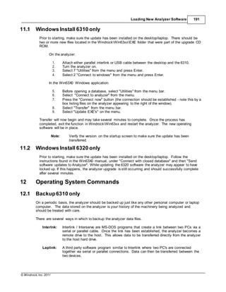 © Windrock, Inc. 2011
Loading New Analyzer Software 191
11.1 Windows Install 6310 only
Prior to starting, make sure the update has been installed on the desktop/laptop. There should be
two or more new files located in the WindrockWin63xxEXE folder that were part of the upgrade CD
ROM.
On the analyzer:
1. Attach either parallel interlink or USB cable between the desktop and the 6310.
2. Turn the analyzer on.
3. Select 7 "Utilities" from the menu and press Enter.
4. Select 2 "Connect to windows" from the menu and press Enter.
In the Win63X0 Windows application:
5. Before opening a database, select "Utilities" from the menu bar.
6. Select "Connect to analyzer" from the menu.
7. Press the "Connect now" button (the connection should be established - note this by a
box listing files on the analyzer appearing to the right of the window).
8. Select "Transfer" from the menu bar.
9. Select "Update EXE's" on the menu.
Transfer will now begin and may take several minutes to complete. Once the process has
completed, exit the function in WindrockWin63xx and restart the analyzer. The new operating
software will be in place.
Note: Verify the version on the startup screen to make sure the update has been
transferred.
11.2 Windows Install 6320 only
Prior to starting, make sure the update has been installed on the desktop/laptop. Follow the
instructions found in the Win63X0 manual, under "Connect with closed database" and then "Send
software updates to Analyzer". While updating the 6320 software the analyzer may appear to have
locked up. If this happens, the analyzer upgrade is still occurring and should successfully complete
after several minutes.
12 Operating System Commands
12.1 Backup6310 only
On a periodic basis, the analyzer should be backed up just like any other personal computer or laptop
computer. The data stored on the analyzer is your history of the machinery being analyzed and
should be treated with care.
There are several ways in which to backup the analyzer data files.
Interlnk: Interlink / Interserve are MS-DOS programs that create a link between two PCs via a
serial or parallel cable. Once the link has been established, the analyzer becomes a
remote drive to the host. This allows data to be transferred directly from the analyzer
to the host hard drive.
Laplink: A third party software program similar to Interlink where two PC's are connected
together via serial or parallel connections. Data can then be transferred between the
two devices.
 