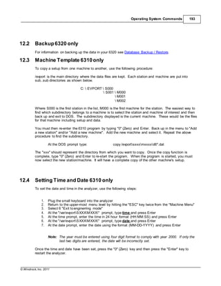 © Windrock, Inc. 2011
Operating System Commands 193
12.2 Backup6320 only
For information on backing up the data in your 6320 see Database Backup / Restore.
12.3 Machine Template 6310only
To copy a setup from one machine to another, use the following procedure:
/evport is the main directory where the data files are kept. Each station and machine are put into
sub..sub directories as shown below.
C:  EVPORT  S000
 S001  M000
 M001
 M002
Where S000 is the first station in the list, M000 is the first machine for the station. The easiest way to
find which subdirectory belongs to a machine is to select the station and machine of interest and then
back up and exit to DOS. The subdirectory displayed is the current machine. These would be the files
for that machine including setup and data.
You must then re-enter the 6310 program by typing "0" (Zero) and Enter. Back up in the menu to "Add
a new station" and/or "Add a new machine". Add the new machine and select it. Repeat the above
procedure to find the subdirectory.
At the DOS prompt type: copy /evportsxxxmxxxxd6*.dat
The "xxx" should represent the directory from which you want to copy. Once the copy function is
complete, type "0" (Zero) and Enter to re-start the program. When the program is started, you must
now select the new station/machine. It will have a complete copy of the other machine's setup.
12.4 Setting Time and Date 6310 only
To set the date and time in the analyzer, use the following steps:
1. Plug the small keyboard into the analyzer
2. Return to the upper-most menu level by hitting the "ESC" key twice from the "Machine Menu"
3. Select 6 "Exit toenginerring mode"
4. At the "/var/evportSXXXMXXX" prompt, type time and press Enter
5. At the time prompt, enter the time in 24 hour format (HH:MM:SS) and press Enter
6. At the "/var/evportSXXXMXXX" prompt, type date and press Enter
7. At the date prompt, enter the date using the format (MM-DD-YYYY) and press Enter
Note: The year must be entered using four digit format to comply with year 2000. If only the
last two digits are entered, the date will be incorrectly set.
Once the time and date have been set, press the "0" (Zero) key and then press the "Enter" key to
restart the analyzer.
 