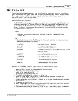 © Windrock, Inc. 2011
Operating System Commands 195
12.6 Printing 6310
To print directly from the analyzer there must be a printer driver loaded prior to running the software.
Once this has been done, select PRINT from the menu will print the current graphics or report screen.
The analyzer must be in LCD mode to print properly in black and white. You cannot use the print
function to print to a PostScript type printer.
Using the GRAPHICS command:
The GRAPHICS loads a program into upper memory that allows the analyzer to print the information
displayed on the screen. To load the GRAPHICS driver, you may do it one of two ways using the
syntax that follows. The first method requires the word GRAPHICS be typed in at the command
prompt. The second method requires adding the GRAPHICS command to the autoexec.bat file in
the root directory of the analyzer.
Syntax:
LOADHIGH C:DOSGRAPHICS [type] (example: LOADHIGH C:DOSGRAPHICS
LASERJETII )
type:
Specifies the type of printer. The following list shows each valid value for this parameter and
gives a brief description of its meaning:
HPDEFAULT Any Hewlett-Packard PCL printer.
DESKJET Hewlett-Packard DeskJet printer
GRAPHICS An IBM Personal Graphics Printer, IBM Proprinter, or IBM
Quietwriter printer
LASERJET A Hewlett-Packard LaserJet printer
LASERJETII A Hewlett-Packard LaserJet II printer
PAINTJET A Hewlett-Packard PaintJet printer
THINKJET A Hewlett-Packard ThinkJet printer
Installing the GRAPHICS command on the analyzer requires the following steps:
1. Press the "ESC" key until the "Select a station" menu is reached
2. Attach the small keyboard to the analyzer
3. Press the "6" key to exit to DOS
4. Type CD C: and press the "Enter" key
5. Type EDIT AUTOEXEC.BAT and press the "Enter" key
6. Press the "Down Arrow" key until the M_P line is highlighted and press the "Enter" key
7. Press the "Up Arrow" key to the blank line
8. Type LOADHIGH C:DOSGRAPHICS LASERJETII (or the type from the above list) and press
the "Enter" key
9. Type mode LPT1 RETRY=R
10. Press and hold the "ALT" and "F" keys together, then "ALT" and "X" and select "Save and exit",
press the "Enter" key to return to the DOS prompt
11. Turn the analyzer off then on or press the "CTRL" + "ALT" + "DEL" keys to reboot the analyzer
 