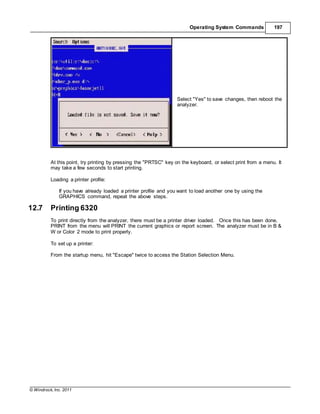 © Windrock, Inc. 2011
Operating System Commands 197
Select "Yes" to save changes, then reboot the
analyzer.
At this point, try printing by pressing the "PRTSC" key on the keyboard, or select print from a menu. It
may take a few seconds to start printing.
Loading a printer profile:
If you have already loaded a printer profile and you want to load another one by using the
GRAPHICS command, repeat the above steps.
12.7 Printing 6320
To print directly from the analyzer, there must be a printer driver loaded. Once this has been done,
PRINT from the menu will PRINT the current graphics or report screen. The analyzer must be in B &
W or Color 2 mode to print properly.
To set up a printer:
From the startup menu, hit "Escape" twice to access the Station Selection Menu.
 