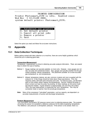 © Windrock, Inc. 2011
Operating System Commands 199
Select the option you need and follow the on-screen instructions.
13 Appendix
13.1 Data Collection Techniques
Before getting started with data collection on a machine, there are some helpful guidelines which
should aid you in collecting good data.
Temperature Measurement
Temperature measurement is critical in obtaining accurate analysis information. There are several
ways to obtain this type of reading.
Method 1: Gauge readings are typically available on most units. However, many gauges are not
very accurate and sometimes broken. Also, gauges are typically inserted into the gas
stream providing internal temperature. This placement provides for a more accurate
gas temperature vs. skin temperatures.
Method 2: Infrared temperature devices are very common in plants and one is supplied with the
analyzer kit. A few things should be noted about these type devices. First, the
response varies with both paint thickness and color. For best accuracy, use flat black
paint on the surface where reading the temperatures. Second, holding the probe in
direct contact can heat the probe tip providing for false readings as the sensor itself
has become heated. A good distance is approximately one inch from the surface.
Third, this type measurement is measuring the "skin" temperature. This may be
somewhat cooler or warmer than the actual gas temperature.
Note: Many of the compressor "calculated" parameters, such as capacity, are dependent on
accurate measurements of suction and discharge temperatures.
Pressure Measurement
You must ZERO the Dynamic DC pressure sensor prior to collecting pressure data. The purpose
of zeroing the sensor is to establish a reference pressure for the data at operating temperature.
The reference zero pressure is atmospheric pressure. If the sensor is not zeroed, there is a
 