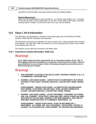 © Windrock, Inc. 2011
200 Portable Analyzer DA/HA/MA/PA/VA Operations Manual
possibility of a thermal offset causing the pressure data to be slightly elevated.
Vibration Measurement
Make sure the accelerometer is well mounted (i.e., no rocking, rough surface, etc.). To extend
the life and accuracy of the accelerometer, do not drop, "plunk" down on the surface, and keep
retaining washer ("keeper") on the sensor when not in use. Do not overheat.
13.2 Class 1, Div II Information
The information and requirements contained in this chapter apply only to the Windrock Portable
analyzer models that are "Hazardous Area Approved"
The 6320 family of analyzers are approved for indoor locations only or areas protected from exposure
to the weather. This does NOT mean the analyzer can not be used outside but it does mean it needs
to be protected from rain, etc.
The analyzer is to be used only if encased in the leather case.
13.2.1 Hazardous Location Information, 6320 only
Warning!
If your 6320 analyzer hasbeen approved for use in a hazardous location, Class 1 Div. II,
there will be a hazardous atmosphere warning label on the back of the analyzer. If there is
no warning label on your analyzer, follow all hazardousatmosphere precautions prior to
and while using your analyzer.
Warning!
1. THIS EQUIPMENT IS SUITABLE FOR USE IN CLASS I, DIVISION II, GROUPS A, B, C, D,
T5 HAZARDOUS LOCATIONS ONLY.
2. WARNING - EXPLOSION HAZARD – SUBSTITUTION OF COMPONENTS MAY IMPAIR
SUITABILITY FOR CLASS I, DIVISION II, (MOLICEL LI-ION BATTERY MODEL ME202C)
and
AVERTISSEMENT - RISQUE D’EXPLOSION – LA SUBSTITUTION DECOMPOSANTS
PEUT RENDRE CE MATÉRIEL INACCEPTABLE POUR LES EMPLACEMENTSDE
CLASSE I, DIVISION II (MOLICEL LI-ION BATTERY MODEL ME202C).
3. WARNING - EXPLOSION HAZARD - DO NOT DISCONNECT EQUIPMENT (AC POWER,
USB, VGA, ETHERNET, OR BATTERY) FROM ANALYZER UNLESS POWER HAS BEEN
SWITCHED OFF OR THE AREA IS KNOWN TO BE NON-HAZARDOUS AND FREE OF
IGNITABLE CONCENTRATIONS OF FLAMMABLE SUBSTANCES, and
AVERTISSEMENT - RISQUE D’EXPLOSION - AVANT DE DÉCONNECTER L’
EQUIPEMENT, (AC POWER, USB, VGA, OUETHERNET, OR BATTERIE) COUPER LE
COURANT OU S’ASSURER QUE L’EMPLACEMENT EST DÉSIGNÉ NON DANGEREUX.
 