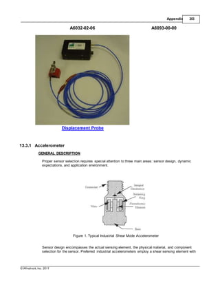 © Windrock, Inc. 2011
Appendix 203
A6032-02-06 A6093-00-00
Displacement Probe
13.3.1 Accelerometer
GENERAL DESCRIPTION
Proper sensor selection requires special attention to three main areas: sensor design, dynamic
expectations, and application environment.
Figure 1. Typical Industrial Shear Mode Accelerometer
Sensor design encompasses the actual sensing element, the physical material, and component
selection for the sensor. Preferred industrial accelerometers employ a shear sensing element with
 