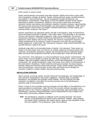 © Windrock, Inc. 2011
204 Portable Analyzer DA/HA/MA/PA/VA Operations Manual
either a quartz or ceramic crystal.
Quartz sensing elements are typically used when long-term stability and minimum output shifts
due to temperature changes are desired. Ceramic sensing elements provide excellent resolution
and durability in noisy environments, and can be designed to supply low-frequency and
high-frequency measurements. Shear-design sensors are preferred because of their inherent
insensitivity to adverse environmental influences, such as case or base strain and thermal
transients. Internal case isolation and shielding is important in avoiding erroneous signals resulting
from ground loops and pickup of electromagnetic and radio frequency interference. Other critical
material selection criteria include non-magnetic stainless steel housing, hermetic sealing, and
industrial military connectors. See Figure 1.
Dynamic expectations are application-specific and refer to the frequency range of measurement
and the anticipated amplitudes of vibration. After careful review of the machinery to be monitored,
minimum and maximum measurement frequency range may be established. The minimum
measurement frequency is normally related to any sub-harmonics of running speed or any lower
frequencies where vibration data is to be collected. The maximum measurement frequency of
interest is determined by the maximum number of harmonics of an event like running speed,
bearing frequencies, or gear mesh. This measurement frequency range should be well within the
specified frequency range of the sensor.
Amplitude range refers to the anticipated levels of vibration to be measured. These values are
related to the alarm levels set for the machine. By carefully evaluating the idiosyncrasies of the
machinery, the predictive maintenance engineer can estimate the minimum expected vibration
levels and ensure that the electrical noise floor of the accelerometer is less than those levels.
The environment of the application is a critical consideration during program implementation. The
sensor chosen must be capable of surviving the wide range of conditions to ,which it is subjected;
therefore, take time to evaluate potential conditions, such as high temperatures and chemical
contaminants. The specified temperature range of the sensor must conform to the fluctuations of
the environmental temperature. If harsh industrial chemicals are present, the sensor requires
hermetic sealing and construction that resists corrosion. Finally, specific location of the sensor
within the environment must be sensible, as both cable and sensor may be damaged by
imprudent installation in heavily traveled, physically punishing areas.
INSTALLATION OVERVIEW
When choosing a mounting method, consider closely both the advantages and disadvantages of
each technique. Characteristics like location, ruggedness, amplitude range, accessibility,
temperature, and portability are extremely critical. However, the most important and often
overlooked consideration is the effect the mounting technique has on the high-frequency
operating range of the accelerometer.
Shown in Figure 2 are six possible mounting techniques and their effects on the performance of a
typical piezoelectric accelerometer. (Note: Not all of the mounting methods may apply to your
particular sensor.) The mounting configurations and corresponding graph demonstrate how the
high-frequency response of the accelerometer may be compromised as mass is added to the
system and/or the mounting stiffness is reduced.
Note: The low-frequency response is unaffected by the mounting technique. This roll-off
behavior is typically fixed by the sensor's built-in electronics. However, when operating
AC-coupled signal conditioners with readout devices having an input impedance of less
than one megaohm, the low frequency range may be affected
 