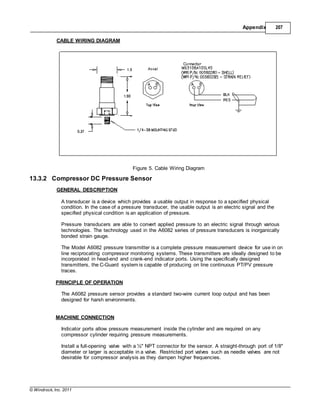 © Windrock, Inc. 2011
Appendix 207
CABLE WIRING DIAGRAM
Figure 5. Cable Wiring Diagram
13.3.2 Compressor DC Pressure Sensor
GENERAL DESCRIPTION
A transducer is a device which provides a usable output in response to a specified physical
condition. In the case of a pressure transducer, the usable output is an electric signal and the
specified physical condition is an application of pressure.
Pressure transducers are able to convert applied pressure to an electric signal through various
technologies. The technology used in the A6082 series of pressure transducers is inorganically
bonded strain gauge.
The Model A6082 pressure transmitter is a complete pressure measurement device for use in on
line reciprocating compressor monitoring systems. These transmitters are ideally designed to be
incorporated in head-end and crank-end indicator ports. Using the specifically designed
transmitters, the C-Guard system is capable of producing on line continuous PT/PV pressure
traces.
PRINCIPLE OF OPERATION
The A6082 pressure sensor provides a standard two-wire current loop output and has been
designed for harsh environments.
MACHINE CONNECTION
Indicator ports allow pressure measurement inside the cylinder and are required on any
compressor cylinder requiring pressure measurements.
Install a full-opening valve with a ½" NPT connector for the sensor. A straight-through port of 1/8"
diameter or larger is acceptable in a valve. Restricted port valves such as needle valves are not
desirable for compressor analysis as they dampen higher frequencies.
 