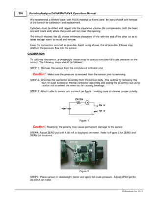 © Windrock, Inc. 2011
208 Portable Analyzer DA/HA/MA/PA/VA Operations Manual
We recommend a Whitey Valve with PEEK material or Kiene valve for easy shutoff and removal
of the sensor for calibration and replacement.
Cylinders must be drilled and tapped into the clearance volume (for compressors, both the head
end and crank end) where the piston will not cover the opening.
The sensor requires five (5) inches minimum clearance in line with the end of the valve so as to
leave enough room to install and remove.
Keep the connection as short as possible. Avoid using elbows if at all possible. Elbows may
obstruct the pressure flow into the sensor.
CALIBRATION
To calibrate the sensor, a deadweight tester must be used to simulate full scale pressure on the
sensor. The following steps should be followed.
STEP 1: Remove the sensor from the compressor indicator port.
Caution!: Make sure the pressure is removed from the sensor prior to removing.
STEP 2: Unscrew the connector assembly from the sensor body. This is done by removing the
four (4) outer screws on the top connector assembly and sliding the assembly out using
caution not to extend the wires too far causing breakage.
STEP 3: Attach cable to sensor and connect per figure 1 making sure to observe proper polarity.
Figure 1
Caution!: Reversing the polarity may cause permanent damage to the sensor.
STEP4: Adjust ZERO pot until 4.00 mA is displayed on meter. Refer to Figure 2 for ZERO and
SPAN pot locations.
Figure 2
STEP5: Place sensor on deadweight tester and apply full scale pressure. Adjust SPAN pot for
20.00mA on meter.
 