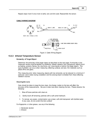 © Windrock, Inc. 2011
Appendix 209
Repeat steps 4 and 5 once more to verify zero and full scale. Reassemble the sensor.
CABLE WIRING DIAGRAM
Figure 3. Cable Wiring Diagram
13.3.3 Infrared Temperature Sensor
Emissivity of Target Object
Determine the emissivity of the target object as described on the next page. If emissivity is low,
measured results could be falsified by interfering infrared radiation from background objects (such
as heating systems, flames, fire clay bricks, etc. close beside or behind the target object). This
type of problem can occur when measuring reflecting surfaces and very thin materials such as
plastic films and glass.
This measuring error when measuring objects with low emissivity can be reduced to a minimum if
particular care is taken during installation and the sensing head is shielded from these reflecting
radiation sources.
Cleaning the Lens
Care should be taken to keep the lens clean. Any foreign matter on the lens will affect the
accuracy of the measurements. Be sure to take care when cleaning the lens. Please observe the
following:
1. Blow off loose particles with clean air.
2. Gently brush off remaining particles with a soft camel hairbrush.
3. To remove any severe contamination use a clean, soft cloth dampened with distilled water.
In any case, do not scratch the lens surface!
For fingerprints or other grease, use any of the following:
 Denatured alcohol
 Ethanol
 