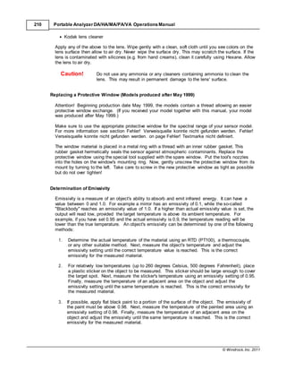 © Windrock, Inc. 2011
210 Portable Analyzer DA/HA/MA/PA/VA Operations Manual
 Kodak lens cleaner
Apply any of the above to the lens. Wipe gently with a clean, soft cloth until you see colors on the
lens surface then allow to air dry. Never wipe the surface dry. This may scratch the surface. If the
lens is contaminated with silicones (e.g. from hand creams), clean it carefully using Hexane. Allow
the lens to air dry.
Caution! Do not use any ammonia or any cleaners containing ammonia to clean the
lens. This may result in permanent damage to the lens' surface.
Replacing a Protective Window (Models produced after May 1999)
Attention! Beginning production date May 1999, the models contain a thread allowing an easier
protective window exchange. (If you received your model together with this manual, your model
was produced after May 1999.)
Make sure to use the appropriate protective window for the spectral range of your sensor model.
For more information see section Fehler! Verweisquelle konnte nicht gefunden werden. Fehler!
Verseisquelle konnte nicht gefunden werden. on page Fehler! Textmarke nicht definiert.
The window material is placed in a metal ring with a thread with an inner rubber gasket. This
rubber gasket hermetically seals the sensor against atmospheric contaminants. Replace the
protective window using the special tool supplied with the spare window. Put the tool's nozzles
into the holes on the window's mounting ring. Now, gently unscrew the protective window from its
mount by turning to the left. Take care to screw in the new protective window as tight as possible
but do not over tighten!
Determination of Emissivity
Emissivity is a measure of an object's ability to absorb and emit infrared energy. It can have a
value between 0 and 1.0. For example a mirror has an emissivity of 0.1, while the so-called
"Blackbody" reaches an emissivity value of 1.0. If a higher than actual emissivity value is set, the
output will read low, provided the target temperature is above its ambient temperature. For
example, if you have set 0.95 and the actual emissivity is 0.9, the temperature reading will be
lower than the true temperature. An object's emissivity can be determined by one of the following
methods:
1. Determine the actual temperature of the material using an RTD (PT100), a thermocouple,
or any other suitable method. Next, measure the object's temperature and adjust the
emissivity setting until the correct temperature value is reached. This is the correct
emissivity for the measured material.
2. For relatively low temperatures (up to 260 degrees Celsius, 500 degrees Fahrenheit), place
a plastic sticker on the object to be measured. This sticker should be large enough to cover
the target spot. Next, measure the sticker's temperature using an emissivity setting of 0.95.
Finally, measure the temperature of an adjacent area on the object and adjust the
emissivity setting until the same temperature is reached. This is the correct emissivity for
the measured material.
3. If possible, apply flat black paint to a portion of the surface of the object. The emissivity of
the paint must be above 0.98. Next, measure the temperature of the painted area using an
emissivity setting of 0.98. Finally, measure the temperature of an adjacent area on the
object and adjust the emissivity until the same temperature is reached. This is the correct
emissivity for the measured material.
 