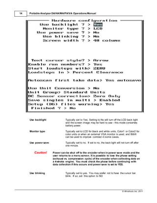 © Windrock, Inc. 2011
14 Portable Analyzer DA/HA/MA/PA/VA Operations Manual
Use backlight Typically set to Yes. Setting to No will turn off the LCD back light
and the screen image may be hard to see - this mode conserves
battery power.
Monitor type: Typically set to LCD for black and white units, Color1 or Color2 for
color units or when an external VGA monitor is used, and B&W
can be used to improve contrast in some cases.
Use power save: Typically set to no. If set to no, the back light will not turn off after
one minute.
Caution! Power can be shut off to the encoder when in power save mode and the
user returns to a menu screen. It is possible to lose the phase setting
(exhaust vs. compression cycle) of the encoder when collecting data on
a 4-stroke engine. You must check the phase before continuing with
data collection if this occurs and power save is set to YES.
Use blinking Typically set to yes. You may prefer not to have the cursor bar
blink. If so, set this option to NO
 