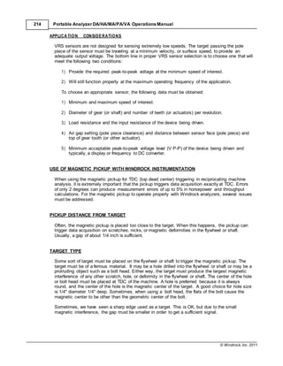© Windrock, Inc. 2011
214 Portable Analyzer DA/HA/MA/PA/VA Operations Manual
APPLICA TION CONSIDERATIONS
VRS sensors are not designed for sensing extremely low speeds. The target passing the pole
piece of the sensor must be traveling at a minimum velocity, or surface speed, to provide an
adequate output voltage. The bottom line in proper VRS sensor selection is to choose one that will
meet the following two conditions:
1) Provide the required peak-to-peak voltage at the minimum speed of interest.
2) Will still function properly at the maximum operating frequency of the application.
To choose an appropriate sensor, the following data must be obtained:
1) Minimum and maximum speed of interest.
2) Diameter of gear (or shaft) and number of teeth (or actuators) per revolution.
3) Load resistance and the input resistance of the device being driven.
4) Air gap setting (pole piece clearance) and distance between sensor face (pole piece) and
top of gear tooth (or other actuator).
5) Minimum acceptable peak-to-peak voltage level (V P-P) of the device being driven and
typically, a display or frequency to DC converter.
USE OF MAGNETIC PICKUP WITH WINDROCK INSTRUMENTATION
When using the magnetic pickup for TDC (top dead center) triggering in reciprocating machine
analysis, it is extremely important that the pickup triggers data acquisition exactly at TDC. Errors
of only 2 degrees can produce measurement errors of up to 5% in horsepower and throughput
calculations. For the magnetic pickup to operate properly with Windrock analyzers, several issues
must be addressed.
PICKUP DISTANCE FROM TARGET
Often, the magnetic pickup is placed too close to the target. When this happens, the pickup can
trigger data acquisition on scratches, nicks, or magnetic deformities in the flywheel or shaft.
Usually, a gap of about 1/4 inch is sufficient.
TARGET TYPE
Some sort of target must be placed on the flywheel or shaft to trigger the magnetic pickup. The
target must be of a ferrous material. It may be a hole drilled into the flywheel or shaft or may be a
protruding object such as a bolt head. Either way, the target must produce the largest magnetic
interference of any other scratch, hole, or deformity in the flywheel or shaft. The center of the hole
or bolt head must be placed at TDC of the machine. A hole is preferred because it is always
round, and the center of the hole is the magnetic center of the target. A good choice for hole size
is 1/4" diameter 1/4" deep. Sometimes, when using a bolt head, the flats of the bolt cause the
magnetic center to be other than the geometric center of the bolt.
Sometimes, we have seen a sharp edge used as a target. This is OK, but due to the small
magnetic interference, the gap must be smaller in order to get a sufficient signal.
 