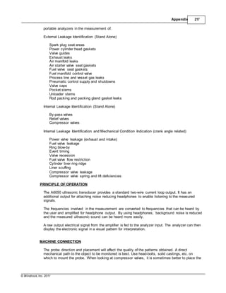 © Windrock, Inc. 2011
Appendix 217
portable analyzers in the measurement of:
External Leakage Identification (Stand Alone)
Spark plug seat areas
Power cylinder head gaskets
Valve guides
Exhaust leaks
Air manifold leaks
Air starter valve seat gaskets
Fuel valve seat gaskets
Fuel manifold control valve
Process line and vessel gas leaks
Pneumatic control supply and shutdowns
Valve caps
Pocket stems
Unloader stems
Rod packing and packing gland gasket leaks
Internal Leakage Identification (Stand Alone)
By-pass valves
Relief valves
Compressor valves
Internal Leakage Identification and Mechanical Condition Indication (crank angle related)
Power valve leakage (exhaust and intake)
Fuel valve leakage
Ring blow-by
Event timing
Valve recession
Fuel valve flow restriction
Cylinder liner ring ridge
Liner scuffing
Compressor valve leakage
Compressor valve spring and lift deficiencies
PRINCIPLE OF OPERATION
The A6050 ultrasonic transducer provides a standard two-wire current loop output. It has an
additional output for attaching noise reducing headphones to enable listening to the measured
signals.
The frequencies involved in the measurement are converted to frequencies that can be heard by
the user and amplified for headphone output. By using headphones, background noise is reduced
and the measured ultrasonic sound can be heard more easily.
A raw output electrical signal from the amplifier is fed to the analyzer input. The analyzer can then
display the electronic signal in a visual pattern for interpretation.
MACHINE CONNECTION
The probe direction and placement will affect the quality of the patterns obtained. A direct
mechanical path to the object to be monitored is best. Use head-bolts, solid castings, etc. on
which to mount the probe. When looking at compressor valves, it is sometimes better to place the
 