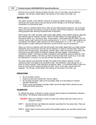 © Windrock, Inc. 2011
218 Portable Analyzer DA/HA/MA/PA/VA Operations Manual
probe tip on the cylinder casting just below the valve cap or on the valve cap jack-bolt if so
equipped. This will give a better pattern than placing on the surface of the valve cap.
HELPFUL HINTS
The rubber tip probe is the preferred choice for all ultrasonic-related sampling. It is highly
directional and insures that you are only looking at either leakage or the ultra-high frequency
components of a mechanical event.
When using as a listening device with a head set and rubber general purpose tip, use a low gain
setting (2-3) and test the output by making a "kissing" sound in the microphone. Use the lowest
setting possible while obtaining the desired level of sensitivity.
When using in the "Take new data" mode (crank angle related) of the portable analyzer, adjust the
gain setting to get the resolution desired. Reduce the gain setting if you see clipping of the
mechanical events (e.g., flat tops on valve closure events). Slow speed (250-450 RPM) units will
normally require a gain setting of 4-6 and a scaling factor of +/- 2 to +/- 5. High speed engines and
compressors may require a gain setting of 2-4 and a scaling factor of +/- 5 to +/- 10. Once you
have decided on a gain setting and scale factor, record for future use and comparisons.
When you come to a collection point that will sample crank angle related data, you might consider
starting the auto scan function and then use the ultrasonic to check for external leaks. Pass the
probe tip near the spark plugs, head gasket, indicator valve, intake and exhaust connections, fuel
connections and watch where the ultrasonic leakage indication appears. If the leakage is
compression related, it will show up where compression and peak firing pressure would be. If the
leakage is exhaust related, it will show up where the exhaust blow-down would occur. If you have
the head-phones connected, you can see and hear the leak at the same time.
The probe direction and placement will affect the quality of the patterns obtained. A direct
mechanical path to the object to be monitored is best. Use head-bolts, solid castings, etc. on
which to mount the probe. When looking at compressor valves, it is sometimes better to place the
probe tip on the cylinder casting just below the valve cap or on the valve cap jack-bolt if so
equipped. This will give a better pattern than placing on the surface of the valve cap.
PRECAUTIONS
 Do not immerse in liquid.
 Keep the probe body isolated from near-by objects.
 Do not drape the probe cable on the secondary leads or on the exhaust or indicator
passage components.
 Obtain a good seal between the probe rubber tip and the object thfrom whichat you are
measuring internal emissions.
CALIBRATION
To calibrate the sensor, a frequency counter must be used to measure the heterodyne frequency
of the sensor. The following steps should be followed:
Caution: Make sure calibration is done in a quiet room without high pitch noises such as
computer monitors.
STEP 1: Unscrew the rear cap holding the connector assembly from the sensor body. There are
approximately six turns.
STEP 2: Attach cable to sensor and connect to the portable analyzer and use direct channel read
mode.
 