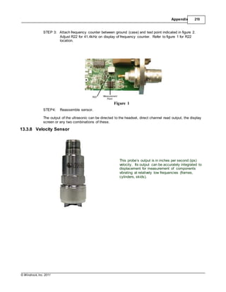 © Windrock, Inc. 2011
Appendix 219
STEP 3: Attach frequency counter between ground (case) and test point indicated in figure 2.
Adjust R22 for 41.4kHz on display of frequency counter. Refer to figure 1 for R22
location.
STEP4: Reassemble sensor.
Figure 1
The output of the ultrasonic can be directed to the headset, direct channel read output, the display
screen or any two combinations of these.
13.3.8 Velocity Sensor
This probe’s output is in inches per second (ips)
velocity. Its output can be accurately integrated to
displacement for measurement of components
vibrating at relatively low frequencies (frames,
cylinders, skids).
 