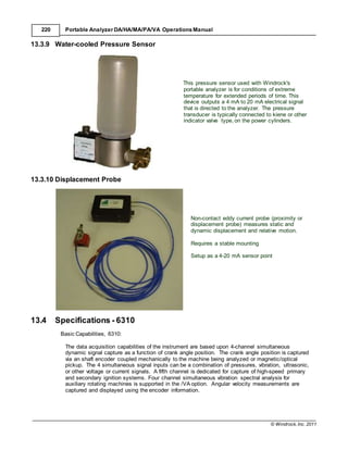 © Windrock, Inc. 2011
220 Portable Analyzer DA/HA/MA/PA/VA Operations Manual
13.3.9 Water-cooled Pressure Sensor
13.3.10 Displacement Probe
This pressure sensor used with Windrock's
portable analyzer is for conditions of extreme
temperature for extended periods of time. This
device outputs a 4 mA to 20 mA electrical signal
that is directed to the analyzer. The pressure
transducer is typically connected to kiene or other
indicator valve type, on the power cylinders.
13.4 Specifications - 6310
Basic Capabilities, 6310:
Non-contact eddy current probe (proximity or
displacement probe) measures static and
dynamic displacement and relative motion.
Requires a stable mounting
Setup as a 4-20 mA sensor point
The data acquisition capabilities of the instrument are based upon 4-channel simultaneous
dynamic signal capture as a function of crank angle position. The crank angle position is captured
via an shaft encoder coupled mechanically to the machine being analyzed or magnetic/optical
pickup. The 4 simultaneous signal inputs can be a combination of pressures, vibration, ultrasonic,
or other voltage or current signals. A fifth channel is dedicated for capture of high-speed primary
and secondary ignition systems. Four channel simultaneous vibration spectral analysis for
auxiliary rotating machines is supported in the /VA option. Angular velocity measurements are
captured and displayed using the encoder information.
 