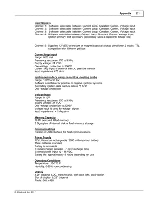 © Windrock, Inc. 2011
Appendix 221
Input Signals
Channel 1: Software selectable between Current Loop, Constant Current, Voltage Input
Channel 2: Software selectable between Current Loop, Constant Current, Voltage Input
Channel 3: Software selectable between Current Loop, Constant Current, Voltage Input
Channel 4: Software selectable between Current Loop, Constant Current, Voltage Input,
Ignition primary and secondary (secondary uses a capacitive voltage clip)
Channel 5: Supplies 12 VDC to encoder or magnetic/optical pickup conditioner 2 inputs, TTL
compatible with 10Kohm pull-ups
Current loop input
Range: 0-20 mA
Frequency response: DC to 5 KHz
Supply voltage: 24 VDC
Over-voltage protection to 2000V
Current loop input is used for the DC pressure sensor
Input impedance 470 ohm
Ignition secondary using capacitive coupling probe
Range: 1 KV to 50 KV
Software selectable for positive or negative ignition systems
Secondary ignition data capture rate is 75 KHz
Over voltage protection
Voltage input
Range: 0-10V
Frequency response: DC to 5 KHz
Supply voltage: 24 VDC
Over voltage protection to 2000V
Voltage input is used for voltage signals
Input impedance: >1 Meg ohm
Memory Capacity
16 Mb on-board RAM memory
3 Gigabytes of internal disk or flash memory storage
Communications
Parallel or USB interface for host communications
Power Supply
12V Lithium Ion rechargeable 3200 milliamp-hour battery
Three batteries standard
Battery is removable
External charger provided - 1.5 hr recharge time
External power input 12 - 18 VDC
Battery life: approximately 6 hours depending on use
Operating Conditions
Temperature: 15-120 F
Humidity: 0-90% non-condensing
Display
8.25" diagonal LDC, transmissive, with back light, color option
Size of display: 8.25" diagonal
Pixels: 640 x 480
 