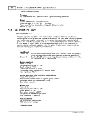 © Windrock, Inc. 2011
222 Portable Analyzer DA/HA/MA/PA/VA Operations Manual
Contrast: software controlled
Processor
133 MHz AMD 586 with (2) Microchip RISC signal conditioning processors
Chassis
Material: EMI hardened anodized aluminum
Size and Weight: 10.5" X 8.5" X 2" (6.75 lbs.)
Power: Long-life, field replaceable, rechargeable Lithium ion battery
Keypad: 24 keys
13.5 Specifications - 6320
Basic Capabilities, 6320:
The data acquisition capabilities of the instrument are based upon 4-channel simultaneous
dynamic signal capture as a function of crank angle position. The crank angle position is captured
via a shaft encoder coupled mechanically to the machine being analyzed or magnetic/optical
pickup. The 4 simultaneous signal inputs can be a combination of pressure, vibration, ultrasonic,
or other voltage or current signals. Four channel simultaneous vibration spectral analysis for
auxiliary rotating machines is supported in the /VA option. Angular velocity measurements are
captured and displayed using the encoder information.
Input Signals
Channel 1-4: Software selectable between Current Loop, Constant Current, Voltage Input,
Ignition primary and secondary (secondary uses a capacitive voltage clip).
Channel 5: Supplies 12 VDC to encoder or magnetic/optical pickup conditioner 2 inputs,
TTL compatible with 10 Kohm pull-ups
Current loop input
Range: 0-20 mA
Frequency response: DC to 5 KHz
Supply voltage: 24 VDC
Over-voltage protection to 2000V
Current loop input is used for the DC pressure sensor
Input impedance 470 ohm
Ignition secondary using capacitive coupling probe
Range: 1 KV to 50 KV
Software selectable for positive or negative ignition systems
Secondary ignition data capture rate is 1 mHz
Over voltage protection
Voltage input
Range: 0-10V
Frequency response: DC to 5 KHz
Supply voltage: 24 VDC
Over voltage protection to 2000V
Voltage input is used for voltage signals
Input impedance: >1 Meg ohm
Memory Capacity
256 Mb on-board RAM memory
4 Gb flash memory storage
Communications
 