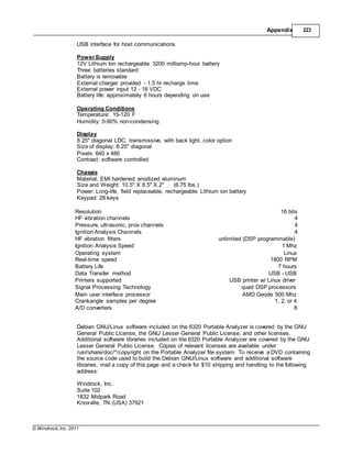 © Windrock, Inc. 2011
Appendix 223
USB interface for host communications
Power Supply
12V Lithium Ion rechargeable 3200 milliamp-hour battery
Three batteries standard
Battery is removable
External charger provided - 1.5 hr recharge time
External power input 12 - 18 VDC
Battery life: approximately 6 hours depending on use
Operating Conditions
Temperature: 15-120 F
Humidity: 0-90% non-condensing
Display
8.25" diagonal LDC, transmissive, with back light, color option
Size of display: 8.25" diagonal
Pixels: 640 x 480
Contrast: software controlled
Chassis
Material: EMI hardened anodized aluminum
Size and Weight: 10.5" X 8.5" X 2" (6.75 lbs.)
Power: Long-life, field replaceable, rechargeable Lithium ion battery
Keypad: 28 keys
Resolution 16 bits
HF vibration channels 4
Pressure, ultrasonic, prox channels 4
Ignition Analysis Channels 4
HF vibration filters unlimited (DSP programmable)
Ignition Analysis Speed 1 Mhz
Operating system Linux
Real-time speed 1800 RPM
Battery Life 7 hours
Data Transfer method USB - USB
Printers supported USB printer w/ Linux driver
Signal Processing Technology quad DSP processors
Main user interface processor AMD Geode 500 Mhz
Crankangle samples per degree 1, 2, or 4
A/D converters 8
Debian GNU/Linux software included on the 6320 Portable Analyzer is covered by the GNU
General Public License, the GNU Lesser General Public License, and other licenses.
Additional software libraries included on the 6320 Portable Analyzer are covered by the GNU
Lesser General Public License. Copies of relevant licenses are available under
/usr/share/doc/*/copyright on the Portable Analyzer file system. To receive a DVD containing
the source code used to build the Debian GNU/Linux software and additional software
libraries, mail a copy of this page and a check for $10 shipping and handling to the following
address:
Windrock, Inc.
Suite 102
1832 Midpark Road
Knoxville, TN (USA) 37921
 