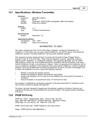 © Windrock, Inc. 2011
Appendix 225
13.7 Specifications - Wireless Transmitter
Electrical
Frequency: 928.0 MHz ±25KHz
Power: 36mW
Voltage: Transmitter 12VDC Ni-MH rechargeable 3500 mA-hr battery
Receiver Power from Analyzer
Antenna
VSWR: <1.3
Type: 1/4 Wave Omnidirectional
Environmental
Weight: Transmitter 1 lb
Operating Conditions
Temperature: 150F - 1200F
Humidity: 0-90% non-condensing
INFORMATION TO USER
This device complies with Part 15 of the FCC Rules. Operation is subject to the following two
conditions: (1) This device may not cause harmful interference, and (2) This device must accept any
interference received, including interference that may cause undesired operation.
This equipment has been tested and found to comply with the limits for Class B Digital Device,
pursuant to Part 15 of the FCC Rules. These limits are designed to provide reasonable protection
against harmful interference in a residential installation. This equipment generates and can radiate
radio frequency energy and, if not installed and used in accordance with the instructions, may cause
harmful interference to radio communications. However, there is no guarantee that interference will not
occur in a particular installation. If this equipment does cause harmful interference to radio or television
reception, which can be determined by turning the equipment off and on, the user is encouraged to try
to correct the interference by one or more of the following measures:
• Reorient or relocate the receiving antenna
• Increase the separation between the equipment and receiver
Connect the equipment into an outlet on a circuit different from that to which the receiver is
connected
• Consult the dealer or an experienced radio / TV technician for help
Any changes or modifications not expressly approved by the party responsible for compliance could
void the user’s authority to operate the equipment.
This device has been designed to operate with the antennas supplied by Windrock. Antennas not
supplied by Windrock are strictly prohibited for use with this device. The required antenna impedance
is 50 ohms.
13.8 PKZIP 6310 only
PKZIP (R) FAST! Create/Update Utility Version 2.04g 02-01-93
Copr. 1989-1993 PKWARE Inc. All Rights Reserved. Registered Version
PKZIP Reg. U.S. Pat. and Tm. Off. Patent No. 5,051,745
PKZIP /h[1] for basic help PKZIP /h[2|3|4] for other help screens.
Usage: PKZIP [options] zipfile [@list] [files...]
 
