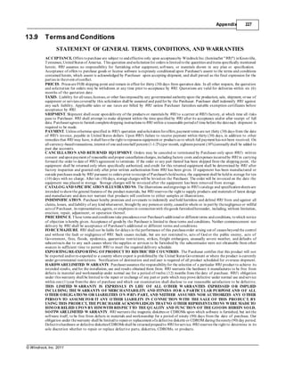 © Windrock, Inc. 2011
Appendix 227
13.9 Termsand Conditions
STATEMENT OF GENERAL TERMS, CONDITIONS, AND WARRANTIES
ACCEPTANCE. Offers topurchase are subject to andeffective only upon acceptanceby WindrockInc.(hereinafter "WRI") inKnoxville,
Tennessee,UnitedStates of America. This quotation andsolicitationfor orders is limitedtothe quantities anditems specifically mentioned
herein; WRI assumes no responsibility for furnishing other equipment, software, or materials shown in any plan or specification.
Acceptance of offers to purchase goods or license software is expressly conditioned upon Purchaser's assent to the terms and conditions
contained herein, which assent is acknowledged by Purchaser upon accepting shipment, and shall prevail as the final expression for the
parties in theevent ofconflict.
PRICES. Prices are FOB shipping point and remain in effect for thirty (30) days from quotation date. In all other respects, the quotation
and solicitation for orders may be withdrawn at any time prior to acceptance by WRI. Quotations are valid for deliveries within six (6)
months of the quotation date.
TAXES. Liability for all taxes,licenses,or other fees imposedby any governmental authorityupon the production, sale, shipment, oruse of
equipment or services coveredby this solicitation shall be assumed and paidfor by the Purchaser. Purchaser shall indemnify WRI against
any such liability. Applicable sales or use taxes are billed by WRI unless Purchaser furnishes suitable exemption certificates before
acceptance by WRI.
SHIPMENT. Shipment shall occur upondelivery of the products or materials by WRI to a carrier at WRI's factory, at which time all risks
pass to Purchaser. WRI shall attempt to make shipment within the time specified by WRI after its acceptance and/or after receipt of full
data. Purchaseragrees to furnish completeshipping instructions toWRI within a reasonable periodof time before the datesuch shipment is
required to be made.
PAYMENT. Unless otherwise specified in WRI's quotation andsolicitationforoffers,payment terms are net thirty (30) days from the date
of WRI's invoice, payable in United States dollars. Upon WRI's failure to receive payment within thirty (30) days, in addition to other
remedies that WRI may have, it shall havethe right torepossess equipment or products as to which full payment has not been received. On
all currency-basedtransactions, interest of one andone-half percent (1-1/2%)per month, eighteenpercent (18%)annuallyshall be added to
past due accounts.
CANCELLATION AND RETURNED EQUIPMENT. Orders may be canceled or terminated by Purchaser only upon WRI's written
consent anduponpayment of reasonable andproper cancellationcharges, includingfactory costs andexpenses incurredby WRI in carrying
forward the order to date of WRI's agreement to terminate. If the order or any part thereof has been shipped from the shipping point, the
equipment shall be returned only when specifically authorized, and credit for this returned equipment shall be determined by WRI after
factory inspection and granted only after prior written authorization from WRI has been given. If equipment has been manufactured or
outside purchases made by WRI pursuant to orders prior toreceipt of Purchaser's holdnotice, the equipment shall be heldin storage for ten
(10) days with no charge. After ten (10) days, storage charges will be leviedon the Purchaser. The order will be invoiced on the date the
equipment was placed in storage. Storage charges will be invoiced after the equipment has been removed from storage.
CATALOGAND SPECIFICATION ILLUSTRATIONS. The illustrations andengravings in WRI's catalogs and specificationsheets are
intended toshowthe general features of the product materials, but WRI reserves the right to supply products and materials of latest design
and manufacture and does not warrant that products will conform to either samples or illustrations.
INDEMNIFICATION. Purchaser hereby promises and covenants to indemnify and hold harmless and defend WRI from and against all
claims, losses, andliability of any kindwhatsoever, brought by any personor entity, causedin whole or in part by thenegligence or willful
acts of Purchaser, its representatives,agents, or employees in connectionwith thegoods furnishedhereunder, including, without limitation,
erection, repair, adjustment, or operation thereof.
PRECEDENCE. These terms andconditions take precedenceover Purchaser's additional or different terms andconditions, towhich notice
of objection is hereby given. Acceptance of goods by the Purchaser is limited to these terms and conditions. Neither commencement nor
delivery by WRI shall be acceptance of Purchaser's additional or different terms and conditions.
FORCEMAJEURE. WRI shall not be liable for delays in the performance of this purchaseorder arising out of causes beyondthe control
and without the fault or negligence of WRI. Such causes include, but are not restricted to, acts of God or the public enemy, acts of
Government, fires, floods, epidemics, quarantine restrictions, strikes, freight embargoes, unusually severe weather, and defaults of
subcontracts due to any such causes where the supplies or services to be furnished by the subcontractor were not obtainable from other
sources in sufficient time to permit WRI to meet the required delivery schedule.
EXPORTING/RE-EXPORTING OFPRODUCT TO RESTRICTED COUNTRIES. The Purchaser certifies that this product will not
be exported and/orre-exported to a country where export is prohibitedby the United States Government or where the product is currently
under governmental restrictions. Notification of destination and end user is required of all product scheduled for overseas shipment.
HARDWARELIMITED WARRANTY. Purchaserassumes the responsibilityfor the selection of a particular WRI product to achieve its
intended results, andfor the installation, use and results obtained there from. WRI warrants the hardware it manufactures to be free from
defects in material and workmanship under normal use for a period of twelve (12) months from the date of purchase. WRI's obligation
under this warranty shall be limited to the repair or exchange of any part or parts which mayprove defective under normal use andservice
within one (1)year fromthe date of purchase and which our examination shall disclose to our reasonable satisfaction to be defective.
THIS LIMITED WARRANTY IS EXPRESSLY IN LIEU OF ALL OTHER WARRANTIES EXPRESSED OR IMPLIED
INCLUDING THE WARRANTY OF MERCHANTABILITY AND FITNESS FOR A PARTICULAR PURPOSE AND OF ALL
OTHER OBLIGATIONS OR LIABILITIES ON WRI's PART, AND NEITHER ASSUMES NOR AUTHORIZES ANY OTHER
PERSON TO ASSUME FOR IT ANY OTHER LIABILITY IN CONNECTION WITH THE SALE OF THIS PRODUCT. BY
USING THIS PRODUCT, THE PURCHASER ACKNOWLEDGES THATNO OTHER REPRESENTATIONS WERE MADE TO
HIM OR RELIED UPON BY HIM WITH RESPECTTO THE QUALITY AND FUNCTION OF THE GOODS HEREIN SOLD.
SOFTWARELIMITED WARRANTY. WRI warrants the magnetic diskettes or CDROMs upon which software is furnished, but not the
software itself, to be free from defects in materials and workmanship for a period of ninety (90) days from the date of purchase. Our
obligation under thewarranty shall be limitedto repairor replacement ofa defective diskette or CDROM duringtheninety(90) day period.
Defectivehardware or defective diskettes/CDROMs shall be returnedprepaidto WRI forservice. WRI reserves the right to determine in its
sole discretion whether to repair or replace defective parts, diskettes, CDROMs, or products.
 